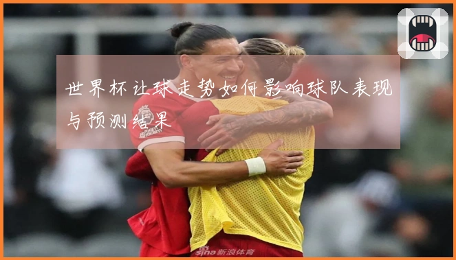 世界杯让球走势如何影响球队表现与预测结果