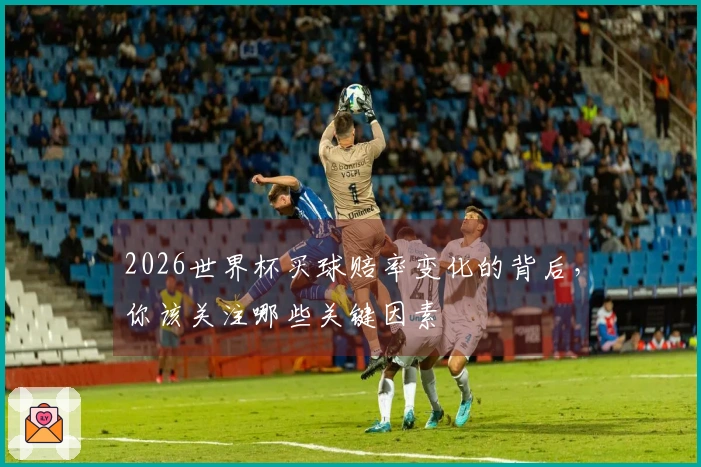 2026世界杯买球赔率变化的背后，你该关注哪些关键因素
